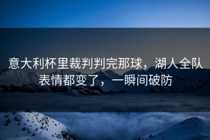 意大利杯里裁判判完那球，湖人全队表情都变了，一瞬间破防