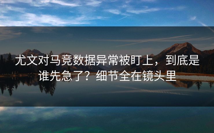 尤文对马竞数据异常被盯上，到底是谁先急了？细节全在镜头里