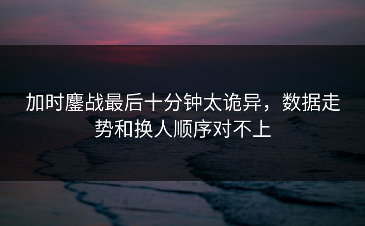 加时鏖战最后十分钟太诡异,数据走势和换人顺序对不上 加时鏖战最后十分钟太诡异,数据走势和换人顺序对不上
